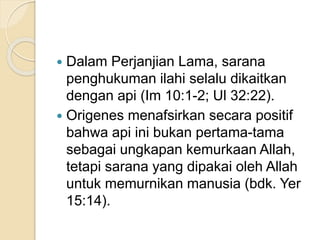  Dalam Perjanjian Lama, sarana
penghukuman ilahi selalu dikaitkan
dengan api (Im 10:1-2; Ul 32:22).
 Origenes menafsirkan secara positif
bahwa api ini bukan pertama-tama
sebagai ungkapan kemurkaan Allah,
tetapi sarana yang dipakai oleh Allah
untuk memurnikan manusia (bdk. Yer
15:14).
 