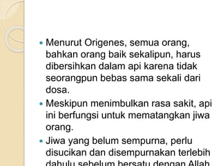  Menurut Origenes, semua orang,
bahkan orang baik sekalipun, harus
dibersihkan dalam api karena tidak
seorangpun bebas sama sekali dari
dosa.
 Meskipun menimbulkan rasa sakit, api
ini berfungsi untuk mematangkan jiwa
orang.
 Jiwa yang belum sempurna, perlu
disucikan dan disempurnakan terlebih
 