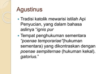 Agustinus
 Tradisi katolik mewarisi istilah Api
Penyucian, yang dalam bahasa
aslinya “ignis pur
 Tempat penghukuman sementara
“poenae temporariae”(hukuman
sementara) yang dikontraskan dengan
poenae sempiternae (hukuman kekal).
gatorius.”
 