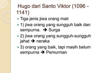 Hugo dari Santo Viktor (1096 -
1141)
 Tiga jenis jiwa orang mati
 1) jiwa orang yang sungguh baik dan
sempurna.  Surga
 2) jiwa orang yang sungguh-sungguh
jahat  neraka
 3) orang yang baik, tapi masih belum
sempurna  Pemurnian
 