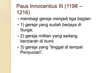 Paus Innocentius III (1198 –
1216)
 membagi gereja menjadi tiga bagian:
 1) gereja yang sudah berjaya di
Surga;
 2) gereja militan yang sedang
berziarah di bumi
 3) gereja yang “tinggal di tempat
Penyucian”.
 