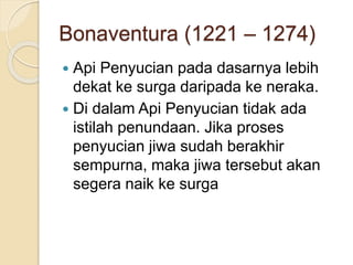 Bonaventura (1221 – 1274)
 Api Penyucian pada dasarnya lebih
dekat ke surga daripada ke neraka.
 Di dalam Api Penyucian tidak ada
istilah penundaan. Jika proses
penyucian jiwa sudah berakhir
sempurna, maka jiwa tersebut akan
segera naik ke surga
 
