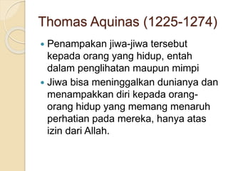 Thomas Aquinas (1225-1274)
 Penampakan jiwa-jiwa tersebut
kepada orang yang hidup, entah
dalam penglihatan maupun mimpi
 Jiwa bisa meninggalkan dunianya dan
menampakkan diri kepada orang-
orang hidup yang memang menaruh
perhatian pada mereka, hanya atas
izin dari Allah.
 