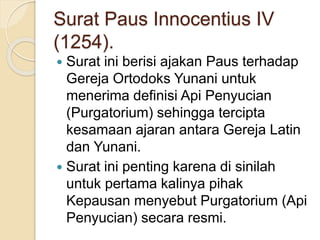 Surat Paus Innocentius IV
(1254).
 Surat ini berisi ajakan Paus terhadap
Gereja Ortodoks Yunani untuk
menerima definisi Api Penyucian
(Purgatorium) sehingga tercipta
kesamaan ajaran antara Gereja Latin
dan Yunani.
 Surat ini penting karena di sinilah
untuk pertama kalinya pihak
Kepausan menyebut Purgatorium (Api
Penyucian) secara resmi.
 