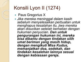 Konsili Lyon II (1274)
 Paus Gregorius X
 Jika mereka meninggal dalam kasih
sebelum menyelesaikan perbuatan untuk
menghapus kesalahan itu, jiwa mereka
akan disucikan setelah kematian dengan
hukuman penyucian. Dan untuk
pengurangan hukuman ini, mereka
bisa dibantu dengan tindakan silih
umat beriman yang masih hidup,
dengan mengikuti Misa Kudus,
memanjatkan doa, sedekah, dan
tindakan kesalehan lainnya sesuai
dengan kebiasaan gereja.
 