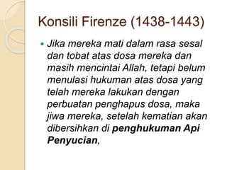 Konsili Firenze (1438-1443)
 Jika mereka mati dalam rasa sesal
dan tobat atas dosa mereka dan
masih mencintai Allah, tetapi belum
menulasi hukuman atas dosa yang
telah mereka lakukan dengan
perbuatan penghapus dosa, maka
jiwa mereka, setelah kematian akan
dibersihkan di penghukuman Api
Penyucian,
 
