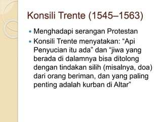 Konsili Trente (1545–1563)
 Menghadapi serangan Protestan
 Konsili Trente menyatakan: “Api
Penyucian itu ada” dan “jiwa yang
berada di dalamnya bisa ditolong
dengan tindakan silih (misalnya, doa)
dari orang beriman, dan yang paling
penting adalah kurban di Altar”
 