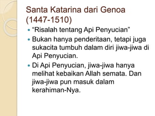 Santa Katarina dari Genoa
(1447-1510)
 “Risalah tentang Api Penyucian”
 Bukan hanya penderitaan, tetapi juga
sukacita tumbuh dalam diri jiwa-jiwa di
Api Penyucian.
 Di Api Penyucian, jiwa-jiwa hanya
melihat kebaikan Allah semata. Dan
jiwa-jiwa pun masuk dalam
kerahiman-Nya.
 