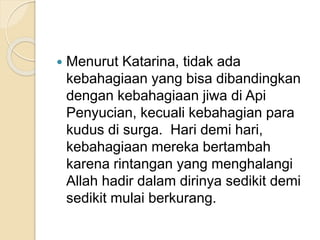  Menurut Katarina, tidak ada
kebahagiaan yang bisa dibandingkan
dengan kebahagiaan jiwa di Api
Penyucian, kecuali kebahagian para
kudus di surga. Hari demi hari,
kebahagiaan mereka bertambah
karena rintangan yang menghalangi
Allah hadir dalam dirinya sedikit demi
sedikit mulai berkurang.
 