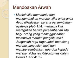 Mendoakan Arwah
 Marilah kita membantu dan
mengenangkan mereka. Jika anak-anak
Ayub dikuduskan karena persembahan
ayahnya (Ayb 1:5), mengapa kita
meragukan bahwa persembahan kita
bagi orang yang meninggal dapat
membawa mereka penghiburan?
Janganlah ragu-ragu untuk menolong
mereka yang telah mati dan
mempersembahkan doa-doa kepada
mereka (Yohanes Krisostomus dalam
 