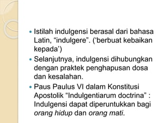  Istilah indulgensi berasal dari bahasa
Latin, “indulgere”. (‘berbuat kebaikan
kepada’)
 Selanjutnya, indulgensi dihubungkan
dengan praktek penghapusan dosa
dan kesalahan.
 Paus Paulus VI dalam Konstitusi
Apostolik “Indulgentiarum doctrina” :
Indulgensi dapat diperuntukkan bagi
orang hidup dan orang mati.
 
