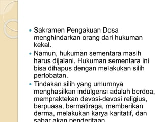  Sakramen Pengakuan Dosa
menghindarkan orang dari hukuman
kekal.
 Namun, hukuman sementara masih
harus dijalani. Hukuman sementara ini
bisa dihapus dengan melakukan silih
pertobatan.
 Tindakan silih yang umumnya
menghasilkan indulgensi adalah berdoa,
mempraktekan devosi-devosi religius,
berpuasa, bermatiraga, memberikan
derma, melakukan karya karitatif, dan
 