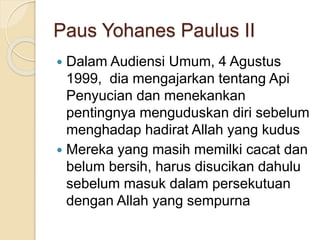 Paus Yohanes Paulus II
 Dalam Audiensi Umum, 4 Agustus
1999, dia mengajarkan tentang Api
Penyucian dan menekankan
pentingnya menguduskan diri sebelum
menghadap hadirat Allah yang kudus
 Mereka yang masih memilki cacat dan
belum bersih, harus disucikan dahulu
sebelum masuk dalam persekutuan
dengan Allah yang sempurna
 