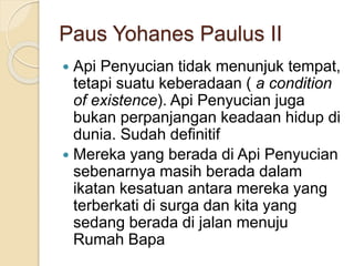 Paus Yohanes Paulus II
 Api Penyucian tidak menunjuk tempat,
tetapi suatu keberadaan ( a condition
of existence). Api Penyucian juga
bukan perpanjangan keadaan hidup di
dunia. Sudah definitif
 Mereka yang berada di Api Penyucian
sebenarnya masih berada dalam
ikatan kesatuan antara mereka yang
terberkati di surga dan kita yang
sedang berada di jalan menuju
Rumah Bapa
 