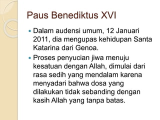 Paus Benediktus XVI
 Dalam audensi umum, 12 Januari
2011, dia mengupas kehidupan Santa
Katarina dari Genoa.
 Proses penyucian jiwa menuju
kesatuan dengan Allah, dimulai dari
rasa sedih yang mendalam karena
menyadari bahwa dosa yang
dilakukan tidak sebanding dengan
kasih Allah yang tanpa batas.
 