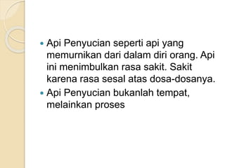  Api Penyucian seperti api yang
memurnikan dari dalam diri orang. Api
ini menimbulkan rasa sakit. Sakit
karena rasa sesal atas dosa-dosanya.
 Api Penyucian bukanlah tempat,
melainkan proses
 