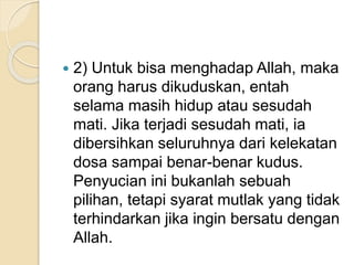  2) Untuk bisa menghadap Allah, maka
orang harus dikuduskan, entah
selama masih hidup atau sesudah
mati. Jika terjadi sesudah mati, ia
dibersihkan seluruhnya dari kelekatan
dosa sampai benar-benar kudus.
Penyucian ini bukanlah sebuah
pilihan, tetapi syarat mutlak yang tidak
terhindarkan jika ingin bersatu dengan
Allah.
 