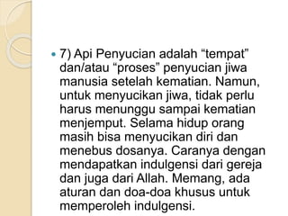  7) Api Penyucian adalah “tempat”
dan/atau “proses” penyucian jiwa
manusia setelah kematian. Namun,
untuk menyucikan jiwa, tidak perlu
harus menunggu sampai kematian
menjemput. Selama hidup orang
masih bisa menyucikan diri dan
menebus dosanya. Caranya dengan
mendapatkan indulgensi dari gereja
dan juga dari Allah. Memang, ada
aturan dan doa-doa khusus untuk
memperoleh indulgensi.
 