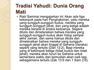Tradisi Yahudi: Dunia Orang
Mati
 Rabi Sammai mengajarkan ini: Akan ada tiga
kelompok pada hari Penghakiman, yaitu mereka
yang sungguh-sungguh kudus, mereka yang
sungguh-sungguh jahat, dan yang ketiga adalah
mereka berada di antara keduanya. Segera
ditulis dan dimeteraikan bahwa mereka yang
sungguh-sungguh kudus akan hidup sampai
akhir zaman, dan sama halnya ditulis dan
dimeteraikan bahwa mereka yang sungguh-
sungguh jahat akan tinggal di Gehena (neraka)
seperti yang tertulis (Dan 12:2). Bagi mereka
yang di kelompok ketiga (tidak kudus dan tidak
jahat), mereka akan turun ke Gehena untuk
sementara waktu dan kemudian akan naik lagi,
sebagaimana tertulis (Zak 13:9 dan 1 Sam 2:6).
 