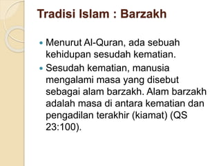 Tradisi Islam : Barzakh
 Menurut Al-Quran, ada sebuah
kehidupan sesudah kematian.
 Sesudah kematian, manusia
mengalami masa yang disebut
sebagai alam barzakh. Alam barzakh
adalah masa di antara kematian dan
pengadilan terakhir (kiamat) (QS
23:100).
 