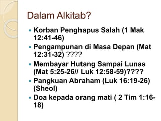 Dalam Alkitab?
 Korban Penghapus Salah (1 Mak
12:41-46)
 Pengampunan di Masa Depan (Mat
12:31-32) ????
 Membayar Hutang Sampai Lunas
(Mat 5:25-26// Luk 12:58-59)????
 Pangkuan Abraham (Luk 16:19-26)
(Sheol)
 Doa kepada orang mati ( 2 Tim 1:16-
18)
 