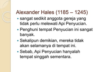 Alexander Hales (1185 – 1245)
 sangat sedikit anggota gereja yang
tidak perlu melewati Api Penyucian.
 Penghuni tempat Penyucian ini sangat
banyak.
 Sekalipun demikian, mereka tidak
akan selamanya di tempat ini.
 Sebab, Api Penyucian hanyalah
tempat singgah sementara.
 