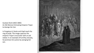 Gustave Doré (1832-1883)
An Old Woman Entreating Emperor Trajan
to Avenge Her Son
In Purgatory X, Dante and Virgil reach the
ring of pride. The image captures the
emperor Trajan's encounter with an old
widow. In an example of humility and pity,
he promises her justice by avenging her
son.
 