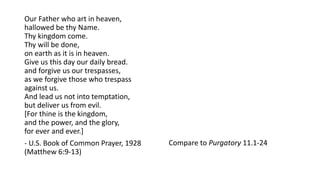 Our Father who art in heaven,
hallowed be thy Name.
Thy kingdom come.
Thy will be done,
on earth as it is in heaven.
Give us this day our daily bread.
and forgive us our trespasses,
as we forgive those who trespass
against us.
And lead us not into temptation,
but deliver us from evil.
[For thine is the kingdom,
and the power, and the glory,
for ever and ever.]
- U.S. Book of Common Prayer, 1928
(Matthew 6:9-13)
Compare to Purgatory 11.1-24
 