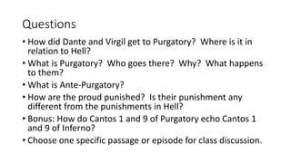 Questions
• How did Dante and Virgil get to Purgatory? Where is it in
relation to Hell?
• What is Purgatory? Who goes there? Why? What happens
to them?
• What is Ante-Purgatory?
• How are the proud punished? Is their punishment any
different from the punishments in Hell?
• Bonus: How do Cantos 1 and 9 of Purgatory echo Cantos 1
and 9 of Inferno?
• Choose one specific passage or episode for class discussion.
 