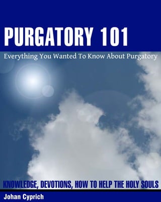 PURGATORY 101

Everything You Wanted To Know About Purgatory

KNOWLEDGE, DEVOTIONS, HOW TO HELP THE HOLY SOULS
Johan Cyprich

 