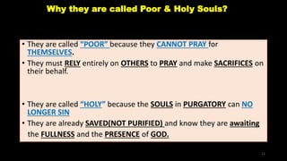 Why they are called Poor & Holy Souls?
• They are called “POOR” because they CANNOT PRAY for
THEMSELVES.
• They must RELY entirely on OTHERS to PRAY and make SACRIFICES on
their behalf.
• They are called “HOLY” because the SOULS in PURGATORY can NO
LONGER SIN
• They are already SAVED(NOT PURIFIED) and know they are awaiting
the FULLNESS and the PRESENCE of GOD.
12
 