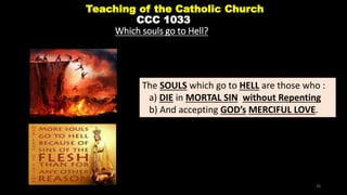 Teaching of the Catholic Church
CCC 1033
Which souls go to Hell?
The SOULS which go to HELL are those who :
a) DIE in MORTAL SIN without Repenting
b) And accepting GOD’s MERCIFUL LOVE.
26
 