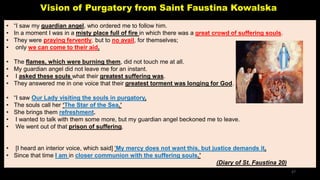 Vision of Purgatory from Saint Faustina Kowalska
• “I saw my guardian angel, who ordered me to follow him.
• In a moment I was in a misty place full of fire in which there was a great crowd of suffering souls.
• They were praying fervently, but to no avail, for themselves;
• only we can come to their aid.
• The flames, which were burning them, did not touch me at all.
• My guardian angel did not leave me for an instant.
• I asked these souls what their greatest suffering was.
• They answered me in one voice that their greatest torment was longing for God.
• “I saw Our Lady visiting the souls in purgatory.
• The souls call her ‘The Star of the Sea.’
• She brings them refreshment.
• I wanted to talk with them some more, but my guardian angel beckoned me to leave.
• We went out of that prison of suffering.
• [I heard an interior voice, which said] ‘My mercy does not want this, but justice demands it.
• Since that time I am in closer communion with the suffering souls.’
(Diary of St. Faustina 20)
27
 