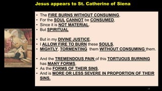 Jesus appears to St. Catherine of Siena
• The FIRE BURNS WITHOUT CONSUMING,
• For the SOUL CANNOT be CONSUMED,
• Since it is NOT MATERIAL.
• But SPIRITUAL
• But in my DIVINE JUSTICE,
• I ALLOW FIRE TO BURN these SOULS,
• MIGHTLY, TORMENTING them WITHOUT CONSUMING them.
• And the TREMENDOUS PAIN of this TORTUOUS BURNING
has MANY FORMS,
• As the FORMS OF THEIR SINS,
• And is MORE OR LESS SEVERE IN PROPORTION OF THEIR
SINS.
28
 