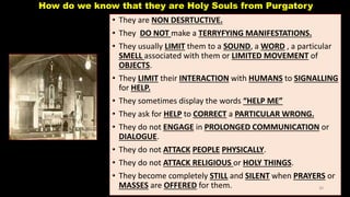 How do we know that they are Holy Souls from Purgatory
• They are NON DESRTUCTIVE.
• They DO NOT make a TERRYFYING MANIFESTATIONS.
• They usually LIMIT them to a SOUND, a WORD , a particular
SMELL associated with them or LIMITED MOVEMENT of
OBJECTS.
• They LIMIT their INTERACTION with HUMANS to SIGNALLING
for HELP.
• They sometimes display the words “HELP ME”
• They ask for HELP to CORRECT a PARTICULAR WRONG.
• They do not ENGAGE in PROLONGED COMMUNICATION or
DIALOGUE.
• They do not ATTACK PEOPLE PHYSICALLY.
• They do not ATTACK RELIGIOUS or HOLY THINGS.
• They become completely STILL and SILENT when PRAYERS or
MASSES are OFFERED for them. 30
 