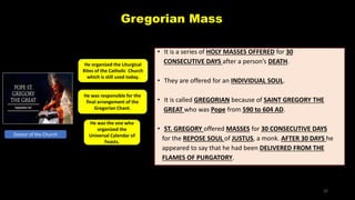 Gregorian Mass
• It is a series of HOLY MASSES OFFERED for 30
CONSECUTIVE DAYS after a person’s DEATH.
• They are offered for an INDIVIDUAL SOUL.
• It is called GREGORIAN because of SAINT GREGORY THE
GREAT who was Pope from 590 to 604 AD.
• ST. GREGORY offered MASSES for 30 CONSECUTIVE DAYS
for the REPOSE SOUL of JUSTUS, a monk. AFTER 30 DAYS he
appeared to say that he had been DELIVERED FROM THE
FLAMES OF PURGATORY.
Doctor of the Church
He organized the Liturgical
Rites of the Catholic Church
which is still used today.
He was responsible for the
final arrangement of the
Gregorian Chant.
He was the one who
organized the
Universal Calendar of
Feasts.
32
 