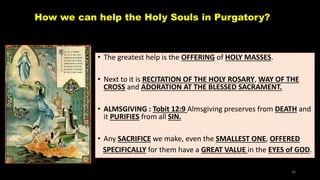 How we can help the Holy Souls in Purgatory?
• The greatest help is the OFFERING of HOLY MASSES.
• Next to it is RECITATION OF THE HOLY ROSARY, WAY OF THE
CROSS and ADORATION AT THE BLESSED SACRAMENT.
• ALMSGIVING : Tobit 12:9 Almsgiving preserves from DEATH and
it PURIFIES from all SIN.
• Any SACRIFICE we make, even the SMALLEST ONE, OFFERED
SPECIFICALLY for them have a GREAT VALUE in the EYES of GOD.
36
 