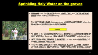 Sprinkling Holy Water on the graves
• SPRINKLE it on the GRAVES of your LOVED ONES and THOSE AROUND
THEM when visiting the cemetery.
• The SUFFERING SOULS also experience a GREAT ALLEVIATION when the
GRAVES are SPRINKLED with HOLY WATER.
• “O GOD, in thy MERCY MULTIPLY these DROPS into as MANY DROPS OF
HOLY WATER as there are HOLY SOULS IN PURGATORY and allow them
• NOT TO FEAR THE PAINS IN PURGATORY, as long as the MOISTURE of
the HOLY WATER is PRESENT.
• May this HOLY WATER and THY PRECIOUS BLOOD CLEANSE THEM of
all THEIR SINS and DELIVER THEM FROM PURGATORY, O LORD. AMEN”
Prayer
38
 