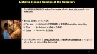 Lighting Blessed Candles at the Cemetery
• The BURNING CANDLE is a sign of our prayer, a bright silent intercessor for the
Holy Souls.
• Blessed Candles are made of :
a) Pure wax – Symbolizes the PURE FLESH of CHRIST.(Received from Mother Mary)
b) Wick - Symbolizes the SOUL of CHRIST.
c) Flame - Symbolizes DIVINITY.
• (They have the effect of EXPELLING DEVILS and BRINGING BLESSINGS to the places
where they are lighted. (Use it at home)
39
 