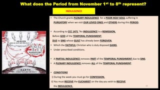What does the Period from November 1st to 8th represent?
• The Church grants PLENARY INDULGENCE for a POOR HOLY SOUL suffering in
PURGATORY when we visit OUR LOVED ONES and OTHERS during this PERIOD.
• According to CCC 1471 “An INDULGENCE is a REMISSION,
Before GOD of the TEMPORAL PUNISHMENT,
DUE to SINS whose GUILT has already been FORGIVEN,
• Which the FAITHFUL Christian who is duly disposed GAINS,
• Under prescribed conditions.
• A PARTIAL INDULGENCE removes PART of the TEMPORAL PUNISHMENT due to SINS.
• A PLENARY INDULGENCE removes ALL of the TEMPORAL PUNISHMENT.
• CONDITIONS
i) During the week you must go for CONFESSION.
ii) You must RECEIVE the EUCHARIST on the day you wish to RECEIVE
the INDULGENCE.
INDULGENCE
42
 