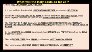 What will the Holy Souls do for us ?
• There is NO UNGRATEFUL SOUL in HEAVEN.
• It is impossible to describe their UNBOUNDED GRATITUDE to those who HELP THEM.
• Filled with an IMMENSE DESIRE TO REPAY the favors done them, THEY PRAY FOR US with a
fervor so great, so intense, so constant that GOD REFUSES THEM NOTHING.
• The FIRST ACT OF A SOUL does when it is RELEASED FROM PURGATORY is to PROSTRATE
BEFORE THE THRONE OF GOD and PRAY UNCEASINGLY for those until they are SAFELY HOME IN
HEAVEN.
• By their PRAYERS, they SHIELD their friends from DANGERS, and PROTECT them from the EVILS
that threaten them.
• They will NEVER CEASE these PRAYERS until we are SAFELY HOME IN HEAVEN.
• They become your SINCEREST, DEAREST AND BEST FRIENDS for all ETERNITY.
45
 
