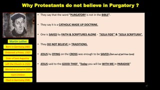 Why Protestants do not believe in Purgatory ?
• They say that the word “PURGATORY is not in the BIBLE”.
• They say it is a CATHOLIC MADE UP DOCTRINE.
• One is SAVED by FAITH & SCRIPTURES ALONE - “SOLA FIDE’’ & “SOLA SCRIPTURA”.
• They DO NOT BELIEVE in TRADITIONS.
• JESUS by DYING on the CROSS was enough to be SAVED.(Get out of jail Free Card)
• JESUS said to the GOOD THIEF “Today you will be WITH ME in PARADISE”
Martin Luther
Born in Germany,1483
Left the Church in 1521
Ordained a Priest, 1507
Order of Saint Augustine
Married an ex-nun in 1525
Died in Germany,1546
Had 6 Children
47
 