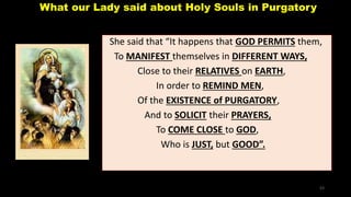 What our Lady said about Holy Souls in Purgatory
She said that “It happens that GOD PERMITS them,
To MANIFEST themselves in DIFFERENT WAYS,
Close to their RELATIVES on EARTH,
In order to REMIND MEN,
Of the EXISTENCE of PURGATORY,
And to SOLICIT their PRAYERS,
To COME CLOSE to GOD,
Who is JUST, but GOOD”.
53
 