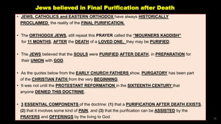 Jews believed in Final Purification after Death
• JEWS, CATHOLICS and EASTERN ORTHODOX have always HISTORICALLY
PROCLAIMED the reality of the FINAL PURIFICATION.
• The ORTHODOX JEWS, still repeat this PRAYER called the “MOURNERS KADDISH”
for 11 MONTHS, AFTER the DEATH of a LOVED ONE, they may be PURIFIED.
• The JEWS believed that the SOULS were PURIFIED AFTER DEATH, in PREPARATION for
their UNION with GOD.
• As the quotes below from the EARLY CHURCH FATHERS show, PURGATORY has been part
of the CHRISTIAN FAITH from the very BEGINNING.
• It was not until the PROTESTANT REFORMATION in the SIXTEENTH CENTURY that
anyone DENIED THIS DOCTRINE.
• 3 ESSENTIAL COMPONENTS of the doctrine: (1) that a PURIFICATION AFTER DEATH EXISTS,
(2) that it involves some kind of PAIN, and (3) that the purification can be ASSISTED by the
PRAYERS and OFFERINGS by the living to God. 56
 