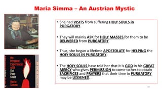 Maria Simma – An Austrian Mystic
• She had VISITS from suffering HOLY SOULS in
PURGATORY.
• They will mainly ASK for HOLY MASSES for them to be
DELIVERED from PURGATORY.
• Thus, she began a lifetime APOSTOLATE for HELPING the
HOLY SOULS IN PURGATORY.
• The HOLY SOULS have told her that it is GOD in his GREAT
MERCY who gives PERMISSION to come to her to obtain
SACRIFICES and PRAYERS that their time in PURGATORY
may be LESSENED.
60
 