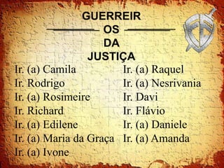 GUERREIR
                    OS
                    DA
                 JUSTIÇA
Ir. (a) Camila         Ir. (a) Raquel
Ir. Rodrigo            Ir. (a) Nesrivania
Ir. (a) Rosimeire      Ir. Davi
Ir. Richard            Ir. Flávio
Ir. (a) Edilene        Ir. (a) Daniele
Ir. (a) Maria da Graça Ir. (a) Amanda
Ir. (a) Ivone
 