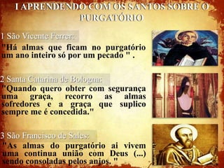 I APRENDENDO COM OS SANTOS SOBRE O
              PURGATÓRIO
1 São Vicente Ferrer:
"Há almas que ficam no purgatório
um ano inteiro só por um pecado " .

2 Santa Catarina de Bologna:
"Quando quero obter com segurança
uma graça, recorro as almas
sofredores e a graça que suplico
sempre me é concedida."

3 São Francisco de Sales:
"As almas do purgatório ai vivem
uma continua união com Deus (...)
sendo consoladas pelos anjos. "
 