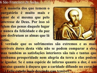 6 São Francisco de Salles:
" A maioria dos que temem o
purgatório é muito mais e
amor de si mesma que pelo
interesse de Deus. Por isso só
falam das penas daquele lugar
e nunca da felicidade e da paz
que desfrutam as almas que lá
estão.
É verdade que os sofrimentos são extremos e as mais
terríveis dores desta vida não se podem comparar a eles,
mas também as satisfações interiores são tais e tantas que
nenhuma prosperidade nem alegria da terra a elas podem
se igualar. Se é uma espécie de inferno quanto a dor, é um
paraiso quanto à doçura que a caridade difunde no coração
(...) Feliz estado mais desejado que temível."
 