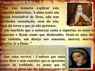 7 Santa Tereza D'Ávilla
"Em vão tentaria explicar esta
angustia misteriosa. A alma sente um
desejo irresistivel de Deus, não tem
nenhuma consolação, nem do céu,
nem da terra a que já não pertence.
É um martirio que a natureza custa a suportar, os ossos se
separam e ficam como que deslocados. Sente-se uma dor
tão violenta, um desejo nos consome, morrer, morrer,
morrer, Ir a Deus. "
8 Santa Catarina de Gênova após uma visão
do purgatório
" Que coisa terrivel ! Confesso que nada
posso dizer e nem conceber que se aproxime
sequer da realidade. As penas que lá
padecem as almas são tão dolorosos como as
 