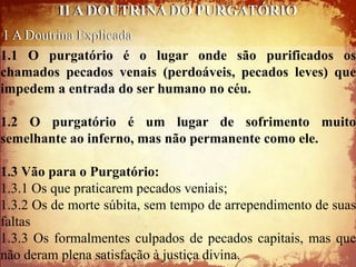 II A DOUTRINA DO PURGATÓRIO
 1 A Doutrina Explicada
1.1 O purgatório é o lugar onde são purificados os
chamados pecados venais (perdoáveis, pecados leves) que
impedem a entrada do ser humano no céu.

1.2 O purgatório é um lugar de sofrimento muito
semelhante ao inferno, mas não permanente como ele.

1.3 Vão para o Purgatório:
1.3.1 Os que praticarem pecados veniais;
1.3.2 Os de morte súbita, sem tempo de arrependimento de suas
faltas
1.3.3 Os formalmentes culpados de pecados capitais, mas que
não deram plena satisfação à justiça divina.
 